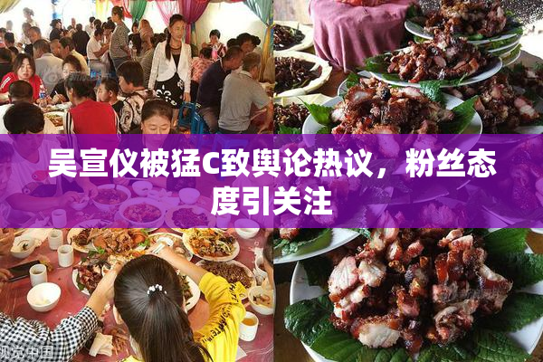 吴宣仪被猛C致舆论热议，粉丝态度引关注
