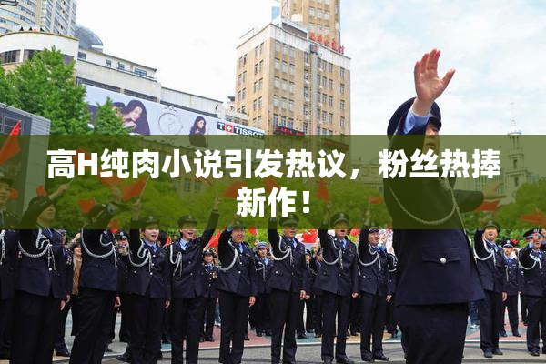 高H纯肉小说引发热议，粉丝热捧新作！