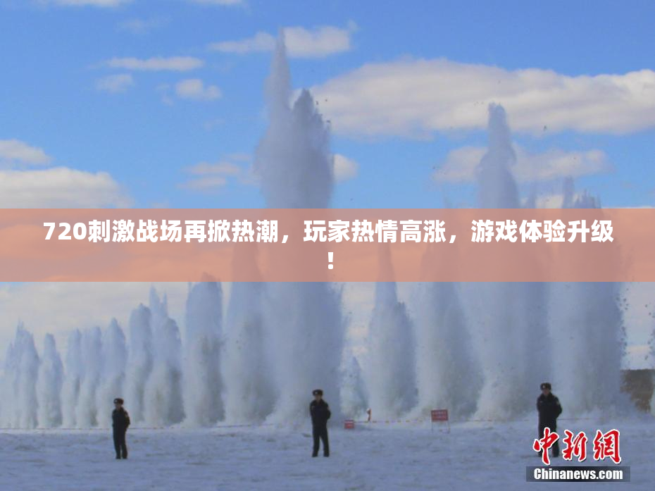 720刺激战场再掀热潮，玩家热情高涨，游戏体验升级！