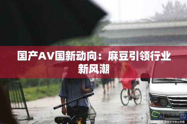 国产AV国新动向：麻豆引领行业新风潮