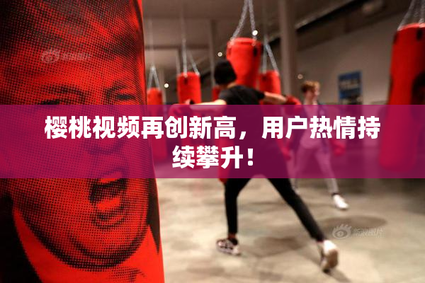 樱桃视频再创新高，用户热情持续攀升！