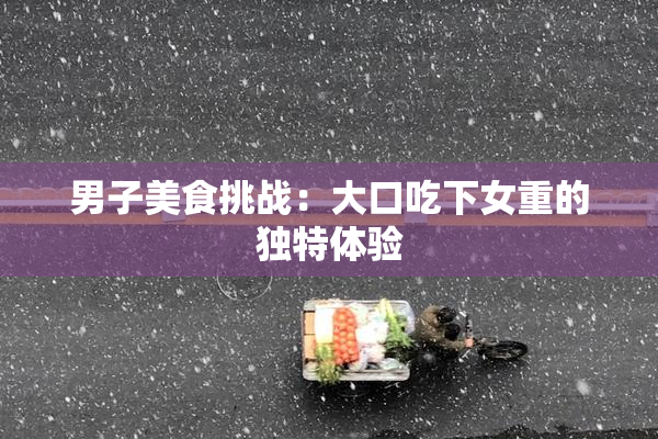 男子美食挑战：大口吃下女重的独特体验
