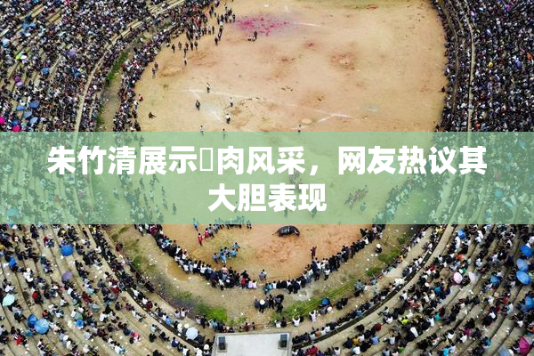 朱竹清展示婬肉风采，网友热议其大胆表现