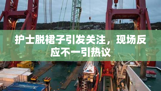 护士脱裙子引发关注，现场反应不一引热议