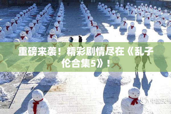 重磅来袭！精彩剧情尽在《乱子伦合集5》！