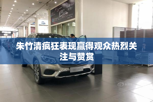 朱竹清疯狂表现赢得观众热烈关注与赞赏