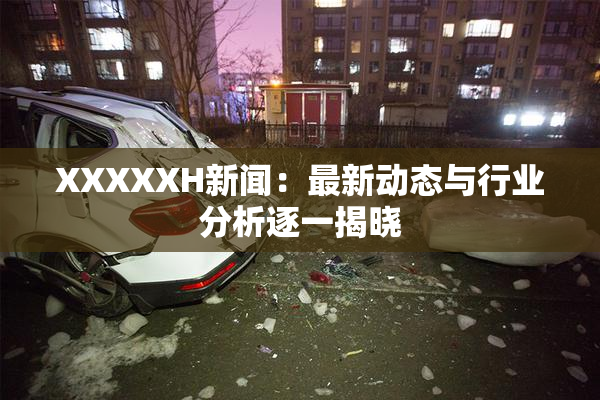 XXXXXH新闻：最新动态与行业分析逐一揭晓