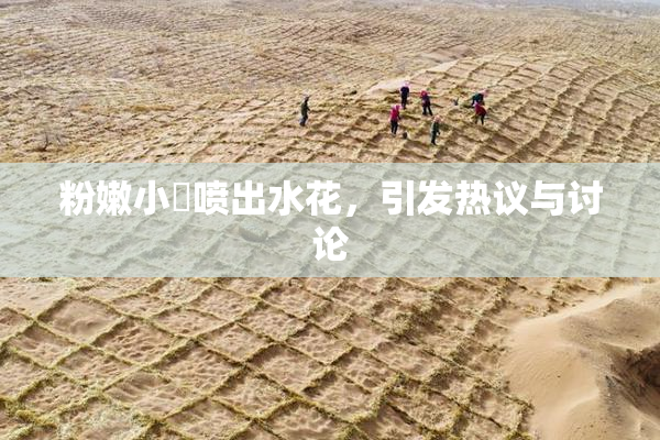 粉嫩小泬喷出水花，引发热议与讨论