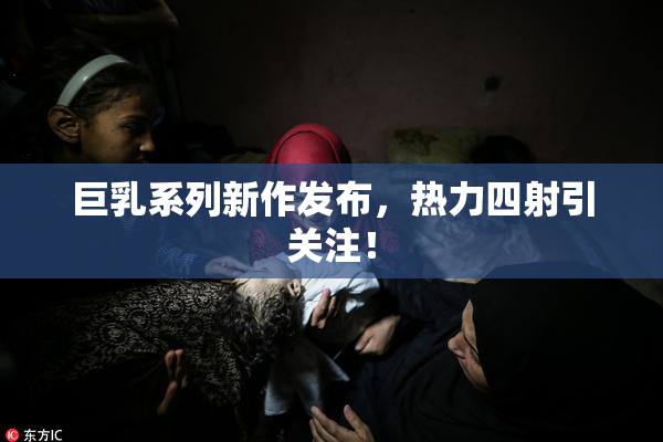 巨乳系列新作发布，热力四射引关注！