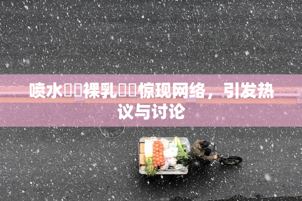 喷水❌‌裸乳❌‌惊现网络，引发热议与讨论