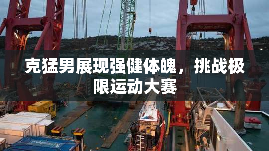 克猛男展现强健体魄，挑战极限运动大赛