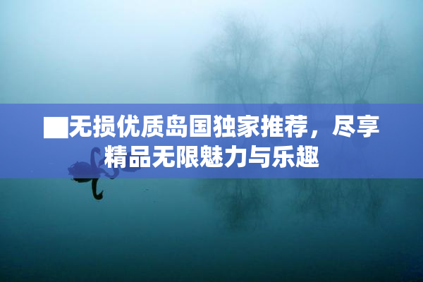 ▇无损优质岛国独家推荐，尽享精品无限魅力与乐趣