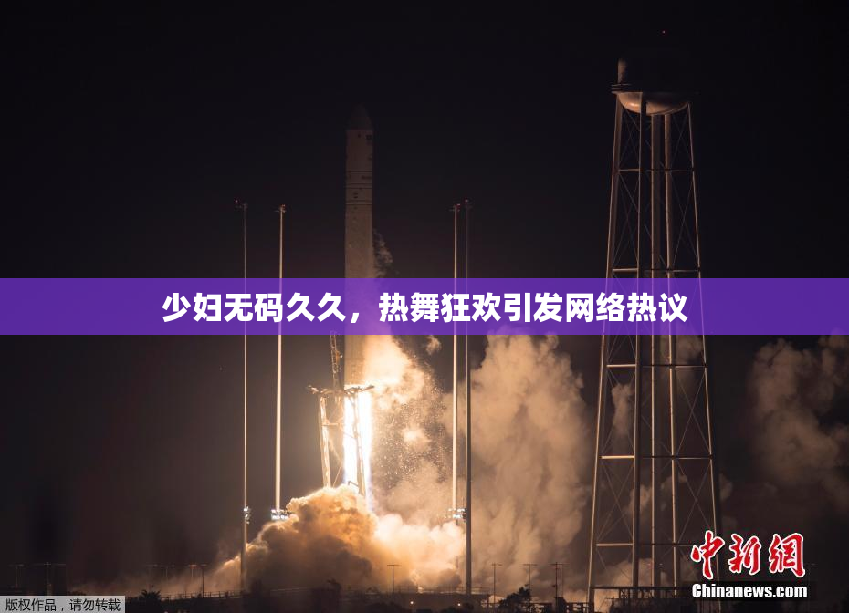 少妇无码久久，热舞狂欢引发网络热议