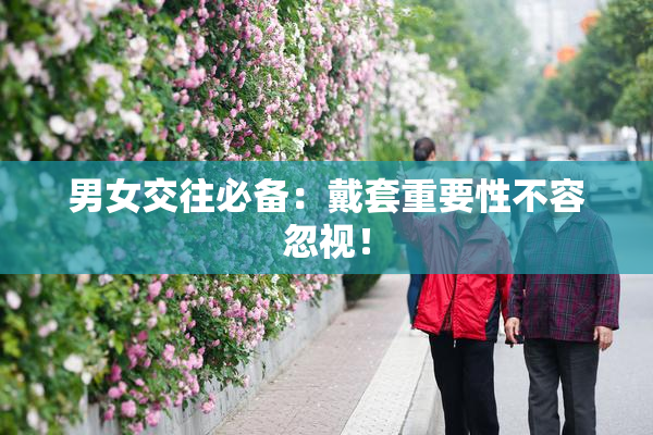 男女交往必备：戴套重要性不容忽视！