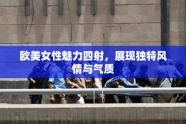 欧美女性魅力四射，展现独特风情与气质