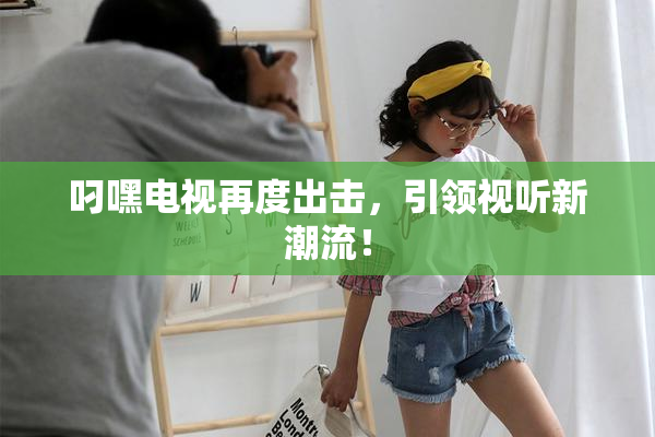叼嘿电视再度出击，引领视听新潮流！