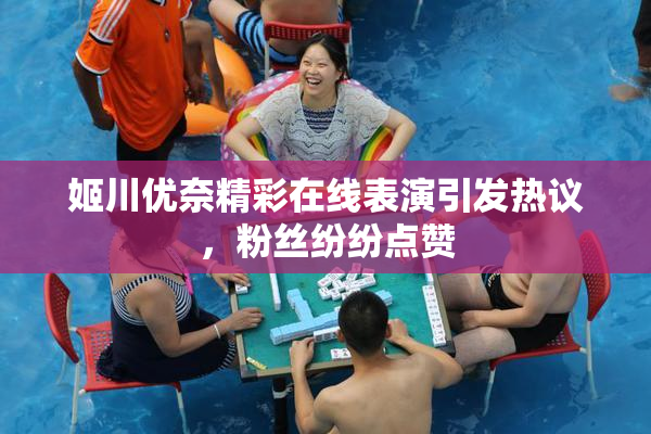 姬川优奈精彩在线表演引发热议，粉丝纷纷点赞