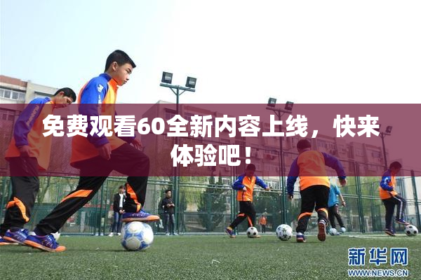 免费观看60全新内容上线，快来体验吧！