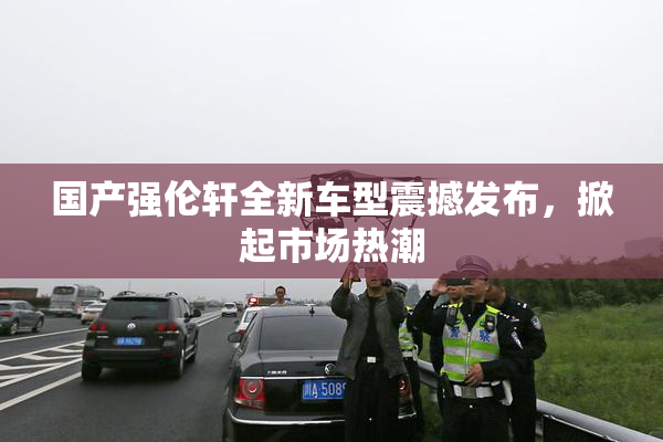 国产强伦轩全新车型震撼发布，掀起市场热潮