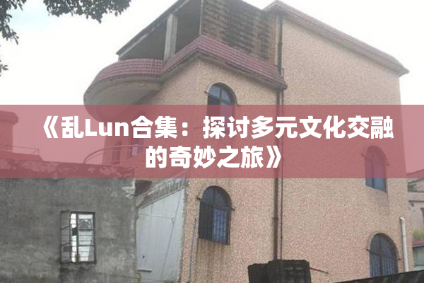 《乱Lun合集：探讨多元文化交融的奇妙之旅》