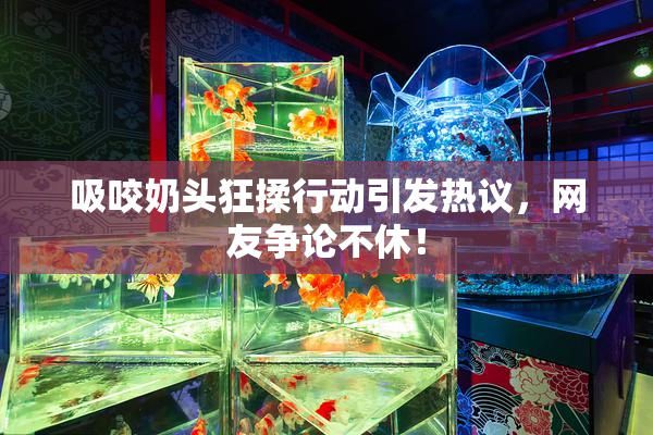 吸咬奶头狂揉行动引发热议，网友争论不休！