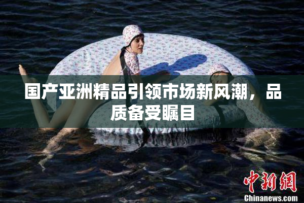 国产亚洲精品引领市场新风潮，品质备受瞩目