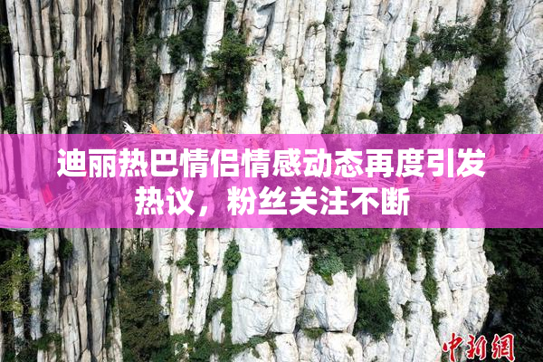 迪丽热巴情侣情感动态再度引发热议，粉丝关注不断