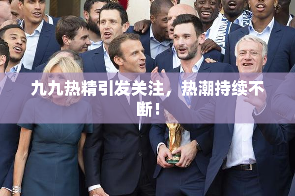 九九热精引发关注，热潮持续不断！