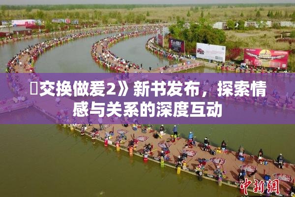 巜交换做爰2》新书发布，探索情感与关系的深度互动