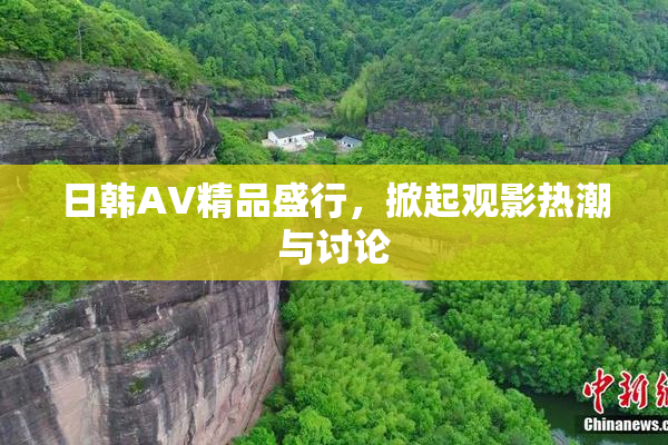 日韩AV精品盛行，掀起观影热潮与讨论