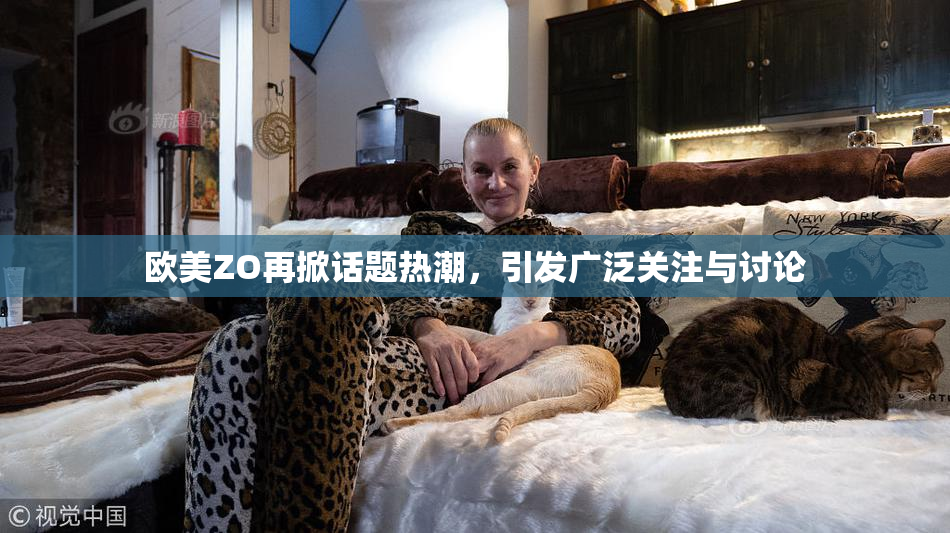 欧美ZO再掀话题热潮，引发广泛关注与讨论