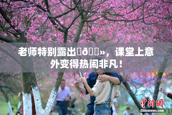 老师特别露出‌🐻，课堂上意外变得热闹非凡！