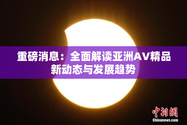 重磅消息：全面解读亚洲AV精品新动态与发展趋势