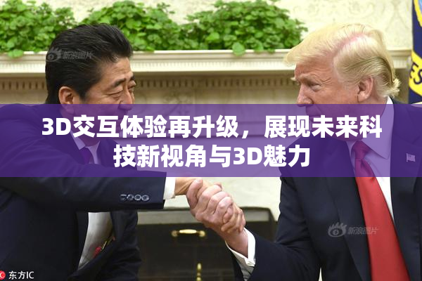 3D交互体验再升级，展现未来科技新视角与3D魅力