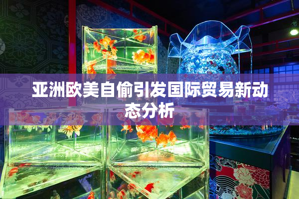 亚洲欧美自偷引发国际贸易新动态分析
