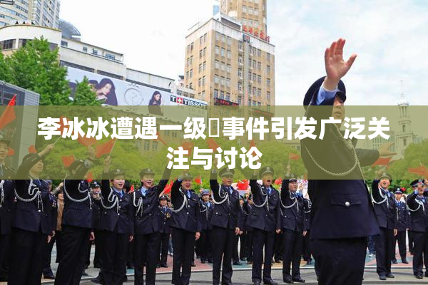 李冰冰遭遇一级婬事件引发广泛关注与讨论
