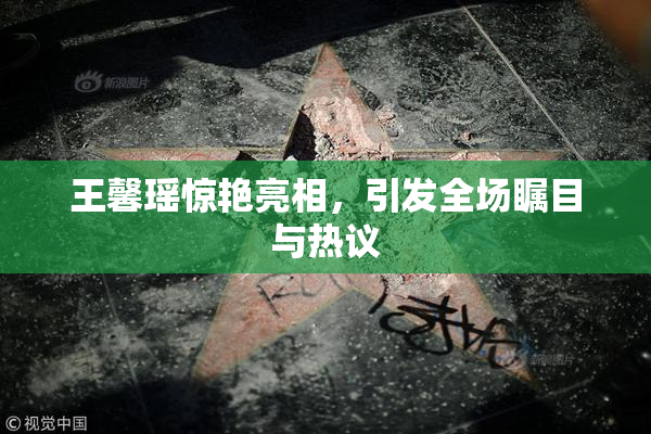 王馨瑶惊艳亮相，引发全场瞩目与热议
