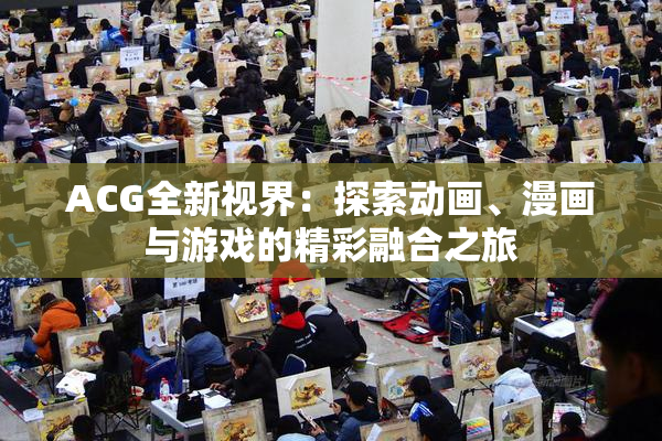 ACG全新视界：探索动画、漫画与游戏的精彩融合之旅