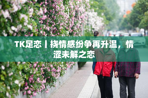 TK足恋丨挠情感纷争再升温，情涩未解之恋