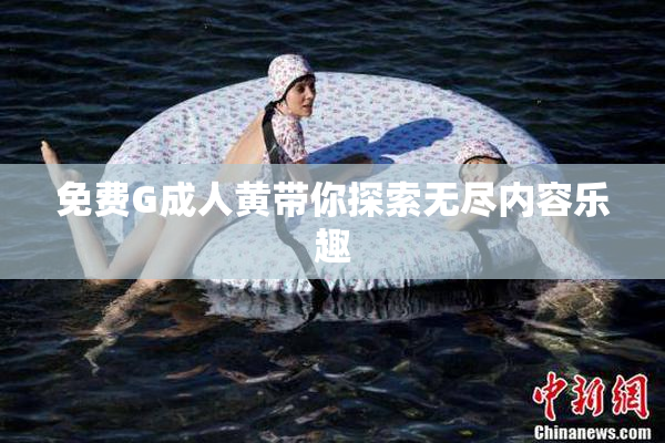 免费G成人黄带你探索无尽内容乐趣
