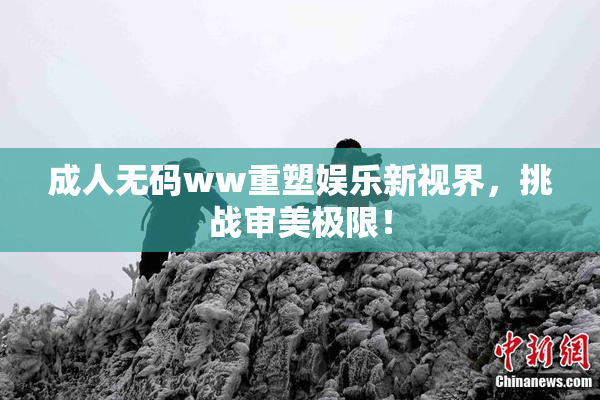 成人无码ww重塑娱乐新视界，挑战审美极限！