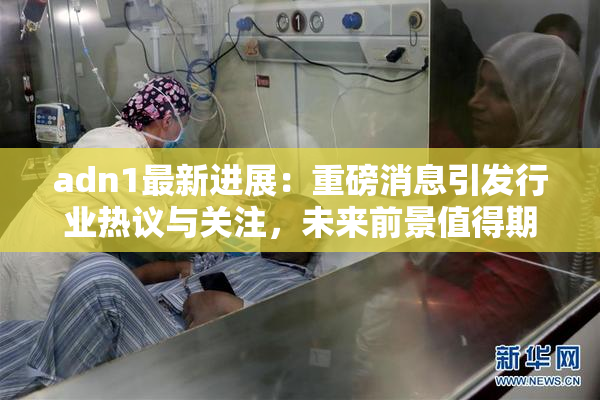 adn1最新进展：重磅消息引发行业热议与关注，未来前景值得期待！