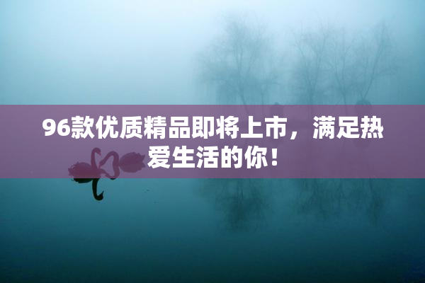 96款优质精品即将上市，满足热爱生活的你！