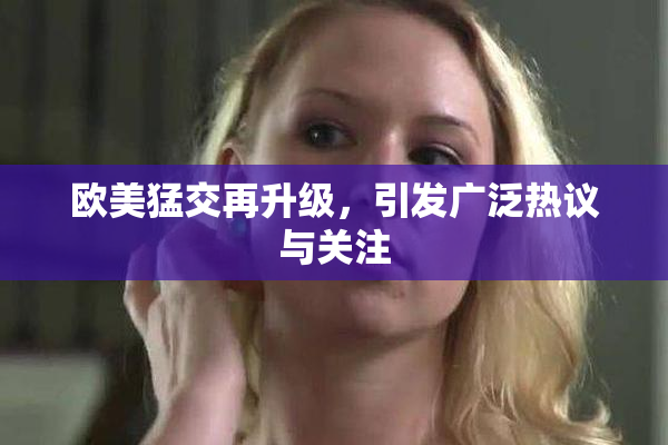 欧美猛交再升级，引发广泛热议与关注