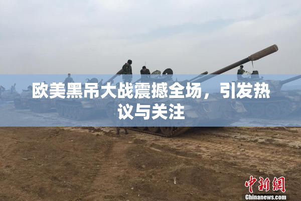欧美黑吊大战震撼全场，引发热议与关注