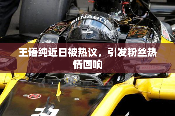 王语纯近日被热议，引发粉丝热情回响