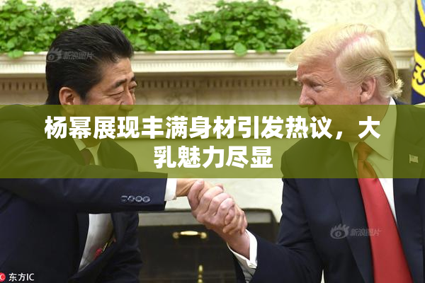 杨幂展现丰满身材引发热议，大乳魅力尽显
