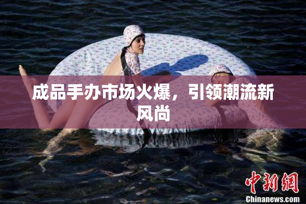 成品手办市场火爆，引领潮流新风尚
