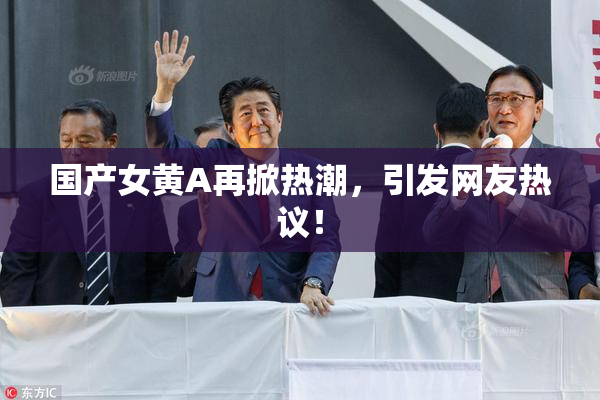 国产女黄A再掀热潮，引发网友热议！