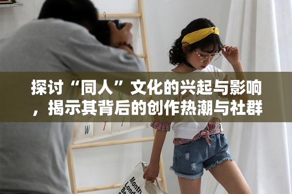探讨“同人”文化的兴起与影响，揭示其背后的创作热潮与社群互动。